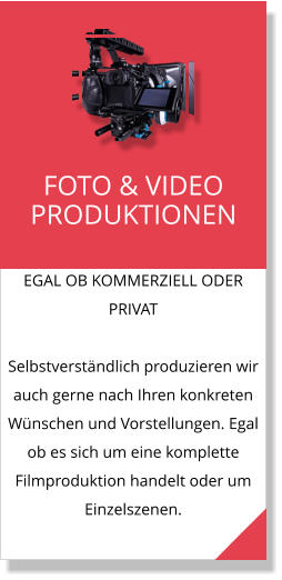 EGAL OB KOMMERZIELL ODER PRIVAT  Selbstverständlich produzieren wir auch gerne nach Ihren konkreten Wünschen und Vorstellungen. Egal ob es sich um eine komplette Filmproduktion handelt oder um Einzelszenen. FOTO & VIDEO PRODUKTIONEN