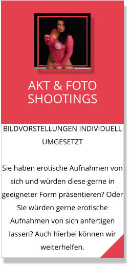 BILDVORSTELLUNGEN INDIVIDUELL UMGESETZT  Sie haben erotische Aufnahmen von sich und würden diese gerne in geeigneter Form präsentieren? Oder Sie würden gerne erotische Aufnahmen von sich anfertigen lassen? Auch hierbei können wir weiterhelfen. AKT & FOTO SHOOTINGS