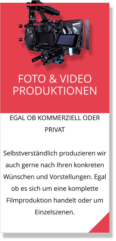 EGAL OB KOMMERZIELL ODER PRIVAT  Selbstverständlich produzieren wir auch gerne nach Ihren konkreten Wünschen und Vorstellungen. Egal ob es sich um eine komplette Filmproduktion handelt oder um Einzelszenen. FOTO & VIDEO PRODUKTIONEN