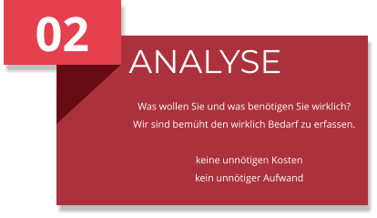 02 ANALYSE Was wollen Sie und was benötigen Sie wirklich? Wir sind bemüht den wirklich Bedarf zu erfassen.      keine unnötigen Kosten     kein unnötiger Aufwand