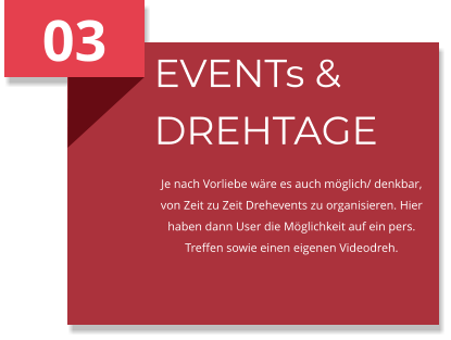 03 EVENTs & DREHTAGE Je nach Vorliebe wäre es auch möglich/ denkbar, von Zeit zu Zeit Drehevents zu organisieren. Hier haben dann User die Möglichkeit auf ein pers. Treffen sowie einen eigenen Videodreh.