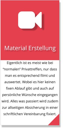 Eigentlich ist es meist wie bei “normalen” Privattreffen, nur dass man es entsprechend filmt und auswertet. Wobei es hier keinen fixen Ablauf gibt und auch auf persönliche Wünsche eingegangen wird. Alles was passiert wird zudem zur allseitigen Absicherung in einer schriftlichen Vereinbarung fixiert.  Material Erstellung