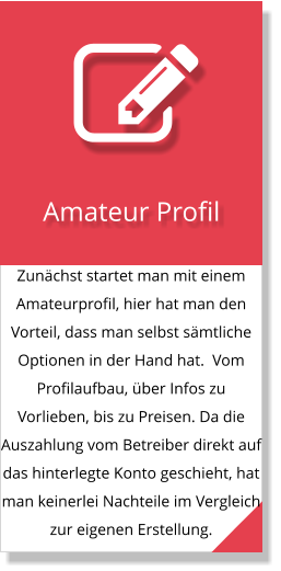 Zunächst startet man mit einem Amateurprofil, hier hat man den Vorteil, dass man selbst sämtliche Optionen in der Hand hat.  Vom Profilaufbau, über Infos zu Vorlieben, bis zu Preisen. Da die Auszahlung vom Betreiber direkt auf das hinterlegte Konto geschieht, hat man keinerlei Nachteile im Vergleich zur eigenen Erstellung.  Amateur Profil